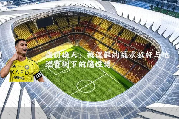 临时换人：被误解的战术杠杆与地理赛制下的隐性博弈