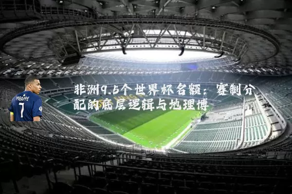 非洲9.5个世界杯名额：赛制分配的底层逻辑与地理博弈