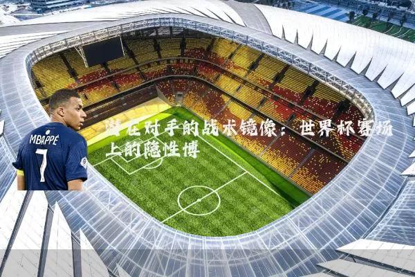 潜在对手的战术镜像:世界杯赛场上的隐性博弈